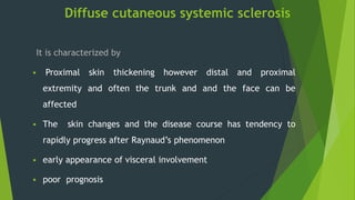 Diffuse cutaneous systemic sclerosis
It is characterized by
 Proximal skin thickening however distal and proximal
extremity and often the trunk and and the face can be
affected
 The skin changes and the disease course has tendency to
rapidly progress after Raynaud’s phenomenon
 early appearance of visceral involvement
 poor prognosis
 