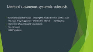 Limited cutaneous systemic sclerosis
 Symmetric restricted fibrosis - affecting the distal extremities and face/neck
 Prolonged delay in appearance of distinctive internal manifestation
 Prominence of calcinosis and telangiectasia
 Good prognosis
 CREST syndrome
 