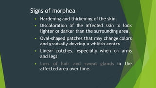 Signs of morphea -
 Hardening and thickening of the skin.
 Discoloration of the affected skin to look
lighter or darker than the surrounding area.
 Oval-shaped patches that may change colors
and gradually develop a whitish center.
 Linear patches, especially when on arms
and legs
 Loss of hair and sweat glands in the
affected area over time.
 