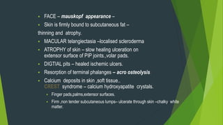  FACE – mauskopf appearance –
 Skin is firmly bound to subcutaneous fat –
thinning and atrophy.
 MACULAR telangiectasia –localised scleroderma
 ATROPHY of skin – slow healing ulceration on
extensor surface of PIP joints.,volar pads.
 DIGTIAL pits – healed ischemic ulcers.
 Resorption of terminal phalanges – acro osteolysis.
 Calcium deposits in skin ,soft tissue..
CREST syndrome – calcium hydroxyapatite crystals.
 Finger pads,palms,extensor surfaces.
 Firm ,non tender subcutaneous lumps– ulcerate through skin –chalky white
matter.
 