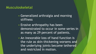 Musculoskeletal
 Generalized arthralgia and morning
stiffness
 Erosive arthropathy has been
demonstrated to occur in some series in
as many as 29 percent of patients.
 An inexorable loss of hand function is
the rule as skin thickening worsens and
the underlying joints become tethered
and restricted in motion.
 