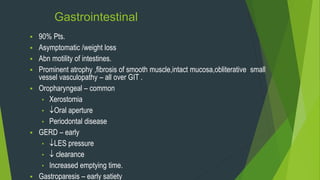 Gastrointestinal
 90% Pts.
 Asymptomatic /weight loss
 Abn motility of intestines.
 Prominent atrophy ,fibrosis of smooth muscle,intact mucosa,obliterative small
vessel vasculopathy – all over GIT .
 Oropharyngeal – common
• Xerostomia
• Oral aperture
• Periodontal disease
 GERD – early
• LES pressure
•  clearance
• Increased emptying time.
 Gastroparesis – early satiety
 