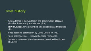 Brief history
 Scleroderma is derived from the greek words skleros
(hard or indurated) and derma (skin).
 HIPPOCRATES first described this condition as thickened
skin.
 First detailed description by Carlo Curzio in 1752.
 Term scleroderma --- Giovambattista Fantonetti
 Systemic nature of the disease was described by Robert
H.Goetz.
 