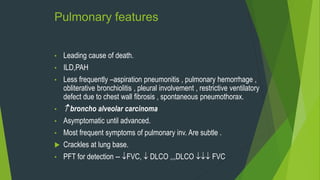 Pulmonary features
• Leading cause of death.
• ILD,PAH
• Less frequently –aspiration pneumonitis , pulmonary hemorrhage ,
obliterative bronchiolitis , pleural involvement , restrictive ventilatory
defect due to chest wall fibrosis , spontaneous pneumothorax.
•  broncho alveolar carcinoma
• Asymptomatic until advanced.
• Most frequent symptoms of pulmonary inv. Are subtle .
 Crackles at lung base.
• PFT for detection -- FVC,  DLCO ,,,DLCO  FVC
 