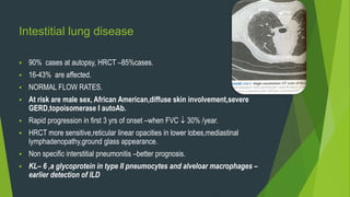Intestitial lung disease
 90% cases at autopsy, HRCT –85%cases.
 16-43% are affected.
 NORMAL FLOW RATES.
 At risk are male sex, African American,diffuse skin involvement,severe
GERD,topoisomerase I autoAb.
 Rapid progression in first 3 yrs of onset –when FVC  30% /year.
 HRCT more sensitive,reticular linear opacities in lower lobes,mediastinal
lymphadenopathy,ground glass appearance.
 Non specific interstitial pneumonitis –better prognosis.
 KL– 6 ,a glycoprotein in type II pneumocytes and alveloar macrophages –
earlier detection of ILD
 