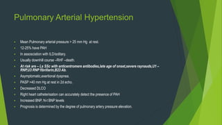 Pulmonary Arterial Hypertension
 Mean Pulmonary arterial pressure > 25 mm Hg at rest.
 12-25% have PAH
 In assosciation with ILD/solitary.
 Usually downhill course –RHF –death.
 At risk are – Ls SSc with anticentromere antibodies,late age of onset,severe raynauds,U1 –
RNP,U3 RNP fibrillarin,B23 Ab.
 Asymptomatic,exertional dyspnea.
 PASP >40 mm Hg at rest in 2d echo.
 Decreased DLCO
 Right heart catheterisation can accurately detect the presence of PAH
 Increased BNP, N-t BNP levels
 Prognosis is determined by the degree of pulmonary artery pressure elevation.
 