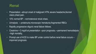 Renal
 Presentation –abrupt onset of malignant HTN,severe headache,blurred
vision,chest pain.
 10% normal BP – normotensive renal crises.
 Urinalysis -- proteinuria,microscopic hematuria,fragmented RBCs
 Rapidly progressive oliguric renal failure follows.
 Creatnine > 3 mg/dl at presentation –poor prognosis.—permanent hemodialysis
–high mortality,
 Prompt use of ACEI to make BP under control before renal failure occurs –
imporved prognosis.
 