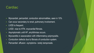 Cardiac
 Myocardial ,pericardial ,conduction abnormalities, seen in 10%
 Can occur secondary to renal ,pulmonary involvement.
 LVDD is frequent.
 LVDD –due to HTN ,myocardial fibrosis.
 Asymptomatic until HF ,arryhthmias occurs.
 Myocarditis in assosciation with inflammatroy polymyositis.
 Conduction defects due to fibrosis of conduction system.
 Pericardial effusion –symptoms– rarely tamponade.
 