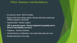 Other disease manifestations
 Dry eyes,dry mouth –SICCA complex.
 Biopsy of the minor salivary glands –fibrosis rather than lymphocytic
infitration.(sjogren’s syndrome)
 Hypothyroidism –fibrosis of gland.
 CNS is generally spared . Sensory trigeminal neuropathy due to
fibrosis /vasculopathy can occur.
 Pregnancy -adverse outcomes
 Cardiopulmonary complications, new onset renal crises can occur.
 Erectile dysfunction in the male.
 
