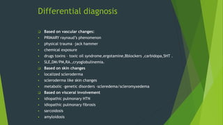 Differential diagnosis
 Based on vascular changes:
 PRIMARY raynaud’s phenomenon
 physical trauma –jack hammer
 chemical exposure
 drugs toxins – toxic oil syndrome,ergotamine,Bblockers ,carbidopa,5HT .
 SLE,DM/PM,RA.,cryoglobulinemia.
 Based on skin changes
 localized scleroderma
 scleroderma like skin changes
 metabolic –genetic disorders –scleredema/scleromyxedema
 Based on visceral involvement
 idiopathic pulmonary HTN
 idiopathic pulmonary fibrosis
 sarcoidosis
 amyloidosis
 