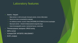 Laboratory features
 Anemia – frequent
 Most common is mild normocytic /microcytic anemia –chronic inflammation
 Serum iron is low or normal,ferritin is elevated.
 Iron deficiency anemia –occult GI bleed (WATERMELON STOMACH),chronic esophagitis.
 Macrocytic anemia – vitmainb12,folate,bacterial overgrowth,drugs
 Acute microangiopathic anemia –mechanical trauma—renal crises
 Thrombocytopenia ,leukopenia –DRUG toxicity.
 ESR is normal
 Increased ESR –MYOSITIS ./MALIGNANCY
 E/U/R, urinalysis
 