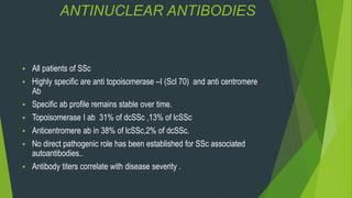 ANTINUCLEAR ANTIBODIES
 All patients of SSc
 Highly specific are anti topoisomerase –I (Scl 70) and anti centromere
Ab
 Specific ab profile remains stable over time.
 Topoisomerase I ab 31% of dcSSc ,13% of lcSSc
 Anticentromere ab in 38% of lcSSc,2% of dcSSc.
 No direct pathogenic role has been established for SSc associated
autoantibodies..
 Antibody titers correlate with disease severity .
 