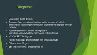 Diagnosis
 Diagnosis on clinical grounds.
 Presence of skin induration with a characteristic symmetrical distibution
pattern,typical visceral organ manifestation-establishes the diagnosis with high
certainity.
 Full thickness biopsy – required for diagnosis of
scleredema,scleromyoxedema,nephrogenic systemic fibrosis.
 lcSSC– CREST for diagnosis
 Nail fold microscopy for differentiation from primary raynaud’s
 Diffuse edema of fingers..
 SSc sine scleroderma– anticentromere ab
 
