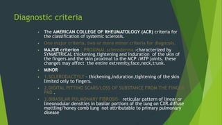 Diagnostic criteria
 The AMERICAN COLLEGE OF RHEUMATOLOGY (ACR) criteria for
the classification of systemic sclerosis.
 One major criteria, two or more minor criteria for diagnosis.
 MAJOR criterion : PROXIMAL scleroderma –characterized by
SYMMETRICAL thickening,tightening and induration of the skin of
the fingers and the skin proximal to the MCP /MTP joints. these
changes may affect the entire extremity,face,neck,trunk.
 MINOR
 1.SCLERODACTYLY – thickening,induration,tightening of the skin
limited only to fingers.
 2.DIGITAL PITTING SCARS/LOSS OF SUBSTANCE FROM THE FINGER
PAD .
 3.BIBASILAR PULMONARY FIBROSIS- reticular pattern of linear or
lineonodular densities in basilar portions of the lung on CXR.diffuse
mottling/honey comb lung not attributable to primary pulmonary
disease
 