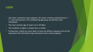 cont
 Like other connective tissue diseases, SSc shows a female predominance( 3 :
1), most pronounced in the childbearing age group and declines after
menopause.
 The most common age of onset is b/w 30-50yrs
 The incidence is higher in blacks than in whites
 Furthermore, blacks are more likely to have the diffuse cutaneous form of SSc
associated with interstitial lung involvement and a worse prognosis.
 