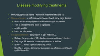 Disease modifying treatments
 Immunosuppressive agents –modest or no benefit in Rx of SSc.
 Glucocorticoids -  stiffness and aching in pts with early stage disease.
 Do not influence the progression of skin/internal organ involvement.
 ↑risk of scleroderma renal crises at high doses.
 Avoid if possible.
 Low dose ,brief periods.
 Cyclophosphamide –daily oral/IV in SSc related ILD.
 Reduces the progression of ILD ,stabilises,improvement in skin induration.
 Early stage SSc/extensive pulmonary involvement –candidate
 Rx for 6- 12 months ,optimal duration not known.
 Benefits  toxicities-bonemarrow suppression,opp infections,hemorhhagic
cystitis,bladder Ca.
 