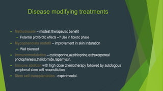 Disease modifying treatments
 Methotrexate – modest therapeutic benefit
 Potential profibrotic effects --? Use in fibrotic phase
 Mycophenolate mofetil – improvement in skin induration
 Well tolerated
 Immunomodulation – cyclosporine,azathioprine,extraxorporeal
photopheresis,thalidomide,rapamycin.
 Immune ablation with high dose chemotherapy followed by autologous
peripheral stem cell reconstitution
 Stem cell transplantation –experimental.
 