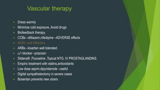 Vascular therapy
 Dress warmly
 Minimize cold exposure.,Avoid drugs
 Biofeedback therapy.
 CCBs –diltiazem,nifedipine –ADVERSE effects
 ACEI –not effective
 ARBs –losartan well tolerated.
 1 blocker –prazosin
 Sildenafil ,Fluoxetine ,Topical NTG, IV PROSTAGLANDINS.
 Empiric treatment with statins,antioxidants
 Low dose asprin,dipyridamole –useful
 Digital sympathetectomy in severe cases
 Bosentan prevents new ulcers
 