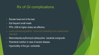 Rx of GI complications
 Elevate head end of the bed.
 Eat frequent small meals
 PPIs ,H2B at higher doses are effective.
 Laser photocoagulation –recurrent bleeding from watermelon
stomach
 Metronidazole,erythromycin,tetracycline –bacterial overgrowth.
 Parenteral nutrition in case of severe disease.
 Hypomotility of the gut –octreotide.
 