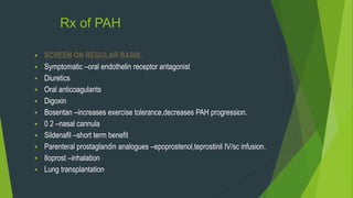 Rx of PAH
 SCREEN ON REGULAR BASIS.
 Symptomatic –oral endothelin receptor antagonist
 Diuretics
 Oral anticoagulants
 Digoxin
 Bosentan –increases exercise tolerance,decreases PAH progression.
 0 2 –nasal cannula
 Sildenafil –short term benefit
 Parenteral prostaglandin analogues –epoprostenol,teprostinil IV/sc infusion.
 Iloprost –inhalation
 Lung transplantation
 