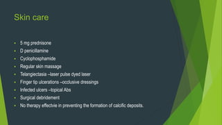 Skin care
 5 mg prednisone
 D penicillamine
 Cyclophosphamide
 Regular skin massage
 Telangiectasia –laser pulse dyed laser
 Finger tip ulcerations –occlusive dressings
 Infected ulcers –topical Abs
 Surgical debridement
 No therapy effectvie in preventing the formation of calcific deposits.
 