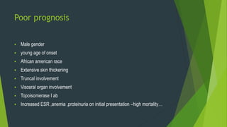 Poor prognosis
 Male gender
 young age of onset
 African american race
 Extensive skin thickening
 Truncal involvement
 Visceral organ involvement
 Topoisomerase I ab
 Increased ESR ,anemia ,proteinuria on initial presentation –high mortality…
 