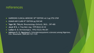 references
 HARRISONS CLINICAL MEDICINE 18TH EDITION vol 2 pg 2752-2769
 KUMAR AND CLARK 8TH EDITION pg 538-540
 Tager RE, Tikly M. Rheumatology (Oxford); 38(5) . 397-400
 Jacyk W K. J. Trop Med. Aug. 1979:82(2):42-44
 Ladipo O. O. Dermatologica. 1976;153(3):196-201
 Adelowo O. O, Oguntona S. Scleroderma(systemic sclerosis) among Nigerians.
Clin. Rheumatol. 2009;28:1121-1125
 