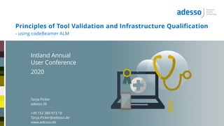 - using codeBeamer ALM
Principles of Tool Validation and Infrastructure Qualification
Intland Annual
User Conference
2020
Tanja Picker
adesso SE
+49 152 380 973 18
Tanja.Picker@adesso.de
www.adesso.de
Intland Annual
User Conference
2020
Tanja Picker
adesso SE
+49 152 380 973 18
Tanja.Picker@adesso.de
www.adesso.de
 