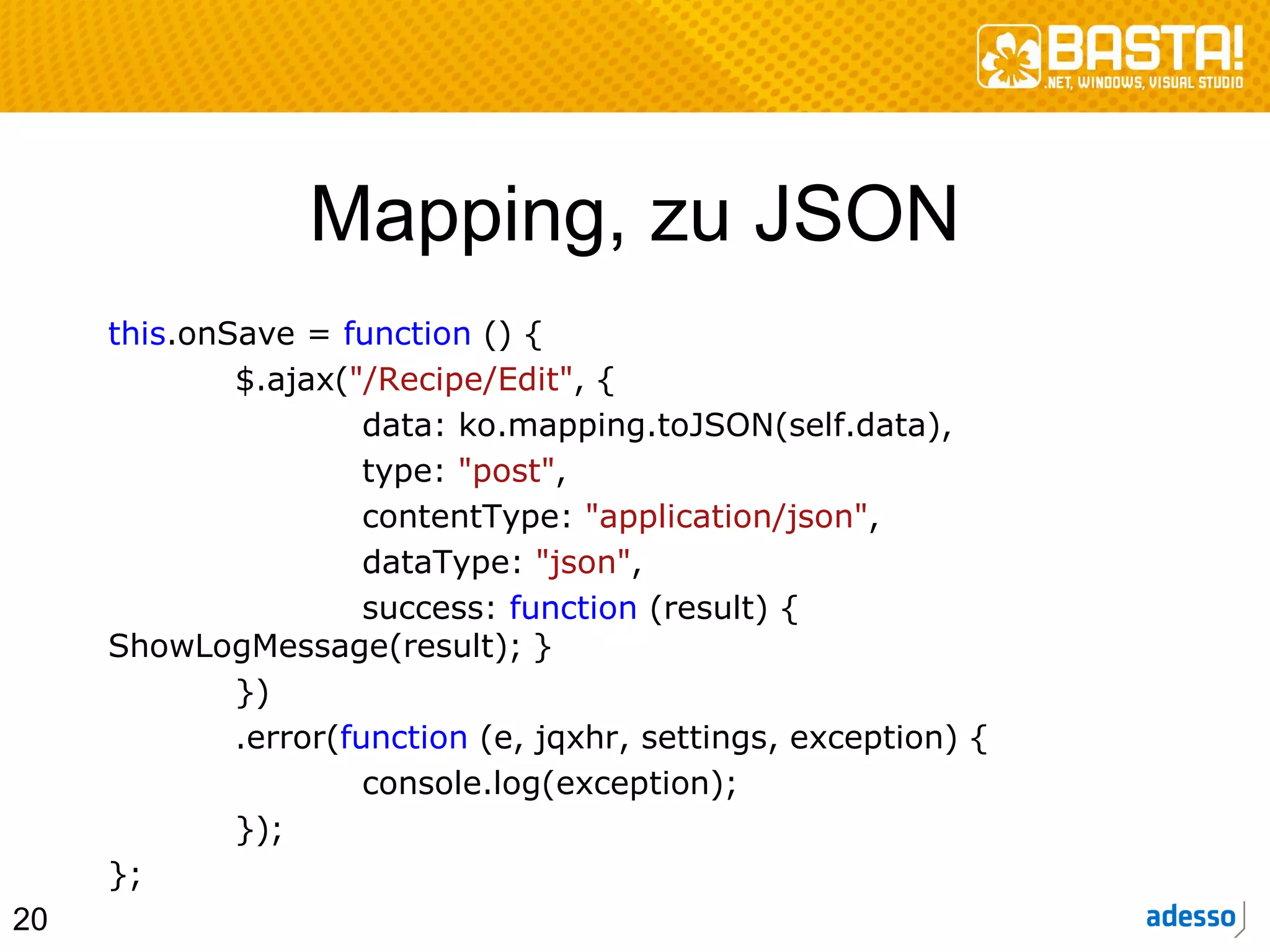 Mapping, zu JSON
     this.onSave = function () {
             $.ajax("/Recipe/Edit", {
                      data: ko.mapping.toJSON(self.data),
                      type: "post",
                      contentType: "application/json",
                      dataType: "json",
                      success: function (result) {
     ShowLogMessage(result); }
             })
             .error(function (e, jqxhr, settings, exception) {
                      console.log(exception);
             });
     };
20
 
