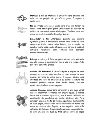 Moringa o Nó de Moringa é utilizado para amarrar um
cabo em um gargalo de garrafa ou jarro. É seguro e
resistente.
Nó de Frade este nó é usado para criar um tensor na
corda. Pode servir para parar uma roldana ou auxiliar na
subida de uma corda como nó de apoio. Também pode ser
usado para a transmissão de código Morse.
Enfardador o Nó Enfardador permite ser sempre
ajustado quando é necessário manter uma corda ou cabo
sempre esticado. Numa falsa baiana, por exemplo, ao
receber muito peso o cabo afrouxa, com este nó é possível
esticá-lo novamente com firmeza sem desfazer
completamente o nó.
Falcaça a falcaça é feita na ponta de um cabo evitando
que ele comece a desmanchar com o uso e o tempo. Pode
ser feita com linha grossa.
Cadeira de Bombeiro é um nó simples e rápido de atar
quando se precisa subir ou descer uma pessoa de uma
árvore, barranco ou outro ponto. É seguro, porém mais
utilizado em caso de emergência ou quando a altura não
oferece grandes riscos. Para estes casos, existem
cadeiras mais elaboradas e seguras.
Amarra Diagonal serve para aproximar e unir duas varas
que se encontram formando um ângulo agudo. É menos
usada que a Amarra Quadrada, mas é muito utilizada na
construção de cavaletes de ponte, pórticos etc. Para
começar usa-se a Volta da Ribeira apertando fortemente
as duas peças, dão-se três voltas redondas em torno das
varas no sentido dos ângulos, e em seguida, mais três
voltas no sentido dos ângulos suplementares, arrematando-
se com um anel de duas ou três voltas entre as peças
 