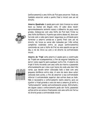 (enforcamento) e uma Volta de Fiel para encerrar. Pode-se
também encerrar unido a ponta final a inicial com um nó
direito.
Amarra Quadrada é usada para unir dois troncos ou varas
mais ou menos em ângulo reto. O cabo deve medir
aproximadamente setenta vezes o diâmetro da peça mais
grossa. Começa-se com uma Volta de Fiel bem firme ou
uma Volta da Ribeira. A ponta que sobre desse nó, deve ser
torcida com o cabo para maior segurança ou utilizada para
terminar a amarra unindo-se a ponta final com um nó
direito. As toras ou varas são rodeadas por três voltas
completas redondas entre as peças (enforcamento)
concluindo-se com a Volta do Fiel na vara oposta ao que se
deu o nó de início ou com o nó direito na extremidade
inicial.
Amarra de Tripé esta amarra é usada para a construção
de Tripés em acampamentos, a fim de segurar lampiões ou
servir como suporte para qualquer outro fim. A amarra de
tripé é feita iniciando com uma volta da ribeira e passando
alternadamente por cima e por baixo de cada uma das três
varas, que devem estar colocadas lado a lado com uma
pequena distância entre elas. A vara do meio deve estar
colocada bem acima, a fim de amarrar a sua extremidade
inferior à extremidade superior das outras duas ao lado.
Não é necessário o enforcamento nesta amarra, pois ao
ajustar o tripé girando a vara do meio a amarra já sofre o
"enforcamento" sendo suficientemente presa. Entretanto,
em alguns casos o enforcamento pode ser feito, passando
voltas entre as varas e finalizando com uma volta do fiel ou
nó direito preso a extremidade inicial.
 