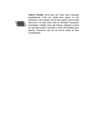 Amarra Paralela serve para unir duas varas colocadas
paralelamente. Pode ser usada para apoiar ou até
sustentar o outro bambu. Faz-se uma argola e dá-se voltas
sobre ela e as duas varas como se estivesse falcaçando,
terminando, também como uma falcaça, passando a ponta
do cabo pela argola e puxando a outra extremidade para
apertar. Finaliza-se com um nó direito unindo as duas
extremidades.
 