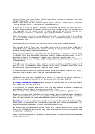 Aí voce já sabe, fazer muita festa e carinho, para depois continuar o treinamento com algo
complementar, andar ou correr pode ser.
Depois basta repetir os dois primeiros passos. Após a primeira, poderá iniciar o comando
“RUGEN” ou down, deitar..., escolhendo um para usá-lo sempre.
É óbvio que o auxílio de gestos e atitudes é fundamental na maioria dos casos no início.
Portanto, devemos apontar o chão para ele sentar ou deitar no caso, fazendo isso sempre com a
mão esquerda entre as nossas pernas e a cabeça do animal, ou também puxando bem
levemente o guia para baixo e, diminuindo o grau de ajuda conforme o necessário.
Assim que perceber uma melhor assimilação do ensino deitar, aumente o tempo de permanência
do cão na posição deitado, brincando de levantar com o comando ficar junto, um dos mais
eficientes nessa hora.
Ao levantar, dê uma corridinha como prêmio por ele ter ficado quieto aqueles segundos.
Para começar a fazê-lo ficar, inicie na posição básica, emita o comando deita, então fale o
comando fica com a mão espalmada à frente do focinho e dê um passo pequeno e lento à frente,
voltando em seguida para obter confiança do cão.
Sempre que necessário repita o procedimento, a fim de não forçar ou pressionar o animal. Emita
o comando "Fica!" e dê lentamente, três passos à frente, parando de costas para o cão por 2
segundos, virando-se em seguida de frente para ele e voltando em seguida para o cão.
Faça isso novamente e, ao voltar para o cão, passe por trás dele, até chegar junto para assumir
a posição básica.
A fixação desse ensinamento, é feita a partir do aumento da distância do cão em passos de 3
para 5,8,12,24... e mantendo o tempo curto para voltar. Então, aumente o tempo para voltar
até 15 minutos, reduzindo novamente a distância para 5 passos.
O aprimoramento do exercício é conseguido através do desaparecimento nosso da visão canina,
fazendo-o esperar até voce voltar. Para isso voce deve se esconder.
Voltaremos mais uma vez à distância de 5 passos e o tempo de um minuto, repetindo o
aprimoramento após isso, escondendo-se. E então, aumente o tempo e distância.
O cão será considerado treinado quando ele puder se controlar, sem sair do seu lugar e vê-lo
sair, afastar-se e sumir por uma hora.
O pré-requisito é o comando para deitar e o de ficar. Para aprender a atender o comando de
chamada ele precisa já saber o comando anterior: deitar e ficar.
Neste exercício, vamos introduzir um equipamento novo do adestramento: a guia de 10 m.
Depois de comandarmos o "deita/fica", caminharemos para a frente deixando a guia esticada no
rastro permanecendo de costas por um segundo e, voltando de frente para ele, chamaremos
pelo seu nome, caso ele não venha imediatamente daremos um leve toque na guia.
Para chamar usamos o próprio nome do cão, sem um comando especial. É muito mais fácil,
tanto para o cão quanto para nós, utilizarmos o nome dele, para chamar. Normalmente o cão,
que já deverá estar ansioso para vir junto, entenderá imediatamente.
No momento em que percebermos que ele começa a vir, daremos alguns passos rápidos para
trás com a finalidade de fazê-lo voltar mais rápido, agacharemos, e abriremos os braços para
recebe-lo com muita festa.
Nesse momento importante do treinamento o cão aprendeu o primeiro comando que ele estava
ansioso para aprender.
 