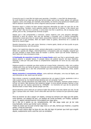 O exercício que é o mais fácil de todos para aprender, é também, o mais fácil de desaprender.
Se você chamá-lo por algo que acha que fez de errado, sem se dar conta, aplicar um estímulo
negativo, como uma zanga, por exemplo, terá perdido, no mínimo uma semana de trabalho para
faze-lo associar novamente seu nome a alguma coisa de prazer e satisfação.
Devemos seguir o critério de fazer sempre pequenas alterações de cada vez para dar ao cão
maior segurança. Também, como estamos usando uma guia de 10 metros, o cão mesmo que
“saia da raia” não nos tira o controle, e nunca deve nos tirar a paciência, não se esqueça disso
jamais, pois se não, consequências diversas surgem.
Depois que o cão compreendeu o exercício, vamos repetí-lo com uma pequena alteração:
desatrelar a guia da coleira, sem que ele perceba, e proceder com a mesma coreografia:
deixaremos a guia para trás no nosso rastro, procurando realiza-lo da mesma maneira como se
estivesse com a guia atrelada. Além de repetir todos os gestos, deveremos ter o cuidado de
faze-lo no mesmo lugar.
Quando chamarmos o cão, pelo nome, faremos o mesmo gesto, dando um leve puxão na guia.
Surpreendentemente, ele virá sozinho.
Agora, é só repetirmos algumas vezes, sempre alternando o exercício com a guia e sem a guia.
Desta vez, quando ele chegar, interromperemos o entusiasmo pela sua chegada, exigindo que
ele pare sentado à nossa frente antes de receber o carinho. Assim que ele sentar voltamos a
fazer festa com mais entusiasmo ainda.
A finalização do exercício é sentar-se à nossa frente assim que fizer a aproximação, para
depois assumir a posição básica. A posição básica ele poderá assumir de duas maneiras.
Fazendo a volta por trás pela direita ou simplesmente rodopiando em torno do seu corpo pela
esquerda.
Podemos ajudá-lo a entender que deve sentar-se à nossa frente, colocando a mão, com a palma
voltada para cima, por baixo do queixo e fazendo uma leve pressão para cima, mas aumentando
a força na medida que o cão não compreender que deve sentar-se. Poderemos, ainda, ajudar
com um comando.
Nesse momento é conveniente utilizar, como estímulo reforçador, uma isca de fígado, que
será oferecida ao cão, assim que ele sentar.
Para ensinar a assumir a posição básica, poderemos dar um passo à frente, ajudando-o com a
mão a posicionar-se. Ao mesmo tempo devemos dar um comando "Junto!"
Alguns cães, quando descobrem que estão soltos, ao serem chamados, resolvem passar direto e
brincar um pouco. Não devemos nem podemos zangar. A única atitude sensata é ignorar e ficar
parado até que ele resolva aproximar-se. ATENÇÃO - no momento em que ele se aproximar
devemos fazer a maior festa. Jamais zangar com ele.
Nunca devemos correr atrás de um cachorro fujão! Ele sempre será mais rápido que nós. Se ele
foge, é porque esta com medo. Correr atrás dele será dar-lhe a certeza de que queremos pegá-
lo.
Para se ensinar ao cão a pegar um objeto, começa-se sempre com algo que ele goste.
Uma bolinha, um pedaço de pau, um pedaço de corda enrolada, um frisbee, qualquer
coisa. E, depois transformamos a brincadeira em jogo sério.
Se o cão já é adulto ou se, simplesmente, ele não pega nada por já ter sido
traumatizado, temos que tentar outro método.
Todas as vezes que se quer ensinar algo novo a um cão, temos que mostrar, o quanto
antes, o final do exercício.
Quando você coloca algo na boca do seu cão ele logo irá pensar que terá que engolir
aquilo, exatamente como você faz com os remédios.
 