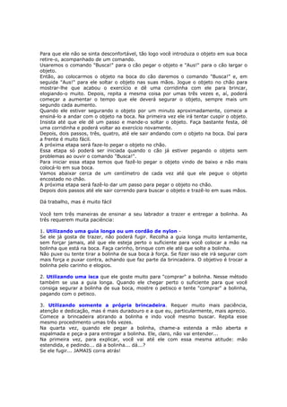 Para que ele não se sinta desconfortável, tão logo você introduza o objeto em sua boca
retire-o, acompanhado de um comando.
Usaremos o comando "Busca!" para o cão pegar o objeto e "Aus!" para o cão largar o
objeto.
Então, ao colocarmos o objeto na boca do cão daremos o comando "Busca!" e, em
seguida "Aus!" para ele soltar o objeto nas suas mãos. Jogue o objeto no chão para
mostrar-lhe que acabou o exercício e dê uma corridinha com ele para brincar,
elogiando-o muito. Depois, repita a mesma coisa por umas três vezes e, aí, poderá
começar a aumentar o tempo que ele deverá segurar o objeto, sempre mais um
segundo cada aumento.
Quando ele estiver segurando o objeto por um minuto aproximadamente, comece a
ensiná-lo a andar com o objeto na boca. Na primeira vez ele irá tentar cuspir o objeto.
Insista até que ele dê um passo e mande-o soltar o objeto. Faça bastante festa, dê
uma corridinha e poderá voltar ao exercício novamente.
Depois, dois passos, três, quatro, até ele sair andando com o objeto na boca. Daí para
a frente é muito fácil.
A próxima etapa será faze-lo pegar o objeto no chão.
Essa etapa só poderá ser iniciada quando o cão já estiver pegando o objeto sem
problemas ao ouvir o comando "Busca!".
Para iniciar essa etapa temos que fazê-lo pegar o objeto vindo de baixo e não mais
colocá-lo em sua boca.
Vamos abaixar cerca de um centímetro de cada vez até que ele pegue o objeto
encostado no chão.
A próxima etapa será fazê-lo dar um passo para pegar o objeto no chão.
Depois dois passos até ele sair correndo para buscar o objeto e trazê-lo em suas mãos.
Dá trabalho, mas é muito fácil
Você tem três maneiras de ensinar a seu labrador a trazer e entregar a bolinha. As
três requerem muita paciência:
1. Utilizando uma guia longa ou um cordão de nylon -
Se ele já gosta de trazer, não poderá fugir. Recolha a guia longa muito lentamente,
sem forçar jamais, até que ele esteja perto o suficiente para você colocar a mão na
bolinha que está na boca. Faça carinho, brinque com ele até que solte a bolinha.
Não puxe ou tente tirar a bolinha de sua boca à força. Se fizer isso ele irá segurar com
mais força e puxar contra, achando que faz parte da brincadeira. O objetivo é trocar a
bolinha pelo carinho e elogios.
2. Utilizando uma isca que ele goste muito para "comprar" a bolinha. Nesse método
também se usa a guia longa. Quando ele chegar perto o suficiente para que você
consiga segurar a bolinha de sua boca, mostre o petisco e tente "comprar" a bolinha,
pagando com o petisco.
3. Utilizando somente a própria brincadeira. Requer muito mais paciência,
atenção e dedicação, mas é mais duradouro e a que eu, particularmente, mais aprecio.
Comece a brincadeira atirando a bolinha e indo você mesmo buscar. Repita esse
mesmo procedimento umas três vezes.
Na quarta vez, quando ele pegar a bolinha, chame-a estenda a mão aberta e
espalmada e peça-a para entregar a bolinha. Ele, claro, não vai entender...
Na primeira vez, para explicar, você vai até ele com essa mesma atitude: mão
estendida, e pedindo... dá a bolinha... dá...?
Se ele fugir... JAMAIS corra atrás!
 