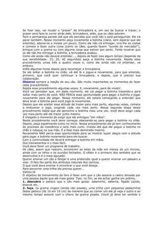 Se fizer isso, vai mudar o "prazer" da brincadeira e, em vez de buscar e trazer, o
prazer será faze-lo correr atrás dele, brincadeira, aliás, que os cães adoram.
Pare e permaneça parado até que ele perceba que você não o está perseguindo. Ele irá
parar também. Nesse momento peça novamente a bolinha (claro, sem esperar que ele
entenda), abaixe-se e insista um pouco. Como ele não irá entregar, vire-lhe as costas
e comece a fazer outra coisa (como os cães, quando fazem "ouvido de mercador"),
brinque com a grama ou com alguma coisa que estiver por perto. Tente mostrar que
se ele não lhe entregar a bolinha, a brincadeira acabou.
Como ele ainda não deverá entender..., depois de fazer isso algum tempo (depende da
sua sensibilidade: 15, 25, 40 segundos) peça a bolinha novamente. Repita esse
procedimento umas três a quatro vezes e, como ele ainda não irá entender, vá
embora.
Volte algumas horas depois para recomeçar a brincadeira.
Se ele soltar a bolinha no chão, vá até lá e jogue-a novamente, para que entenda,
primeiro, que você quer continuar a brincadeira, e depois, que é preciso sua
colaboração.
Observe sempre a reação de seu cão. São muito importantes os momentos de fazer
cada procedimento.
Repita esse procedimento algumas vezes. E, novamente, pare de insistir.
Você vai perceber que, em dado momento, ele vai pegar a bolinha trazendo-a para
soltar mais perto de você. NÃO PERCA essa oportunidade para pegar a bolinha e jogar
novamente para ele pegar. Nesse momento, ele estará começando a entender que
deve levar a bolinha para você jogá-la novamente.
Depois que ele aceitar essa atitude de trazer para mais perto, algumas vezes, comece
a endurecer o jogo, exigindo cada vez mais perto. Nessa segunda etapa deste
procedimento basta que ele aproxime a bolinha mais uma vez. Você deve exigir cada
vez mais perto até ele trazer junto mesmo.
É chegado o momento de exigir que ele entregue "em mãos".
Neste procedimento você deve começar abaixando-se para pegar a bolinha no chão.
Depois, peça espalmando como no início. Nesse procedimento ele já tem conhecimento
do processo da insistência e será mais curto. Insista até que ele pegue a bolinha no
chão e coloque na sua mão. É a fase mais demorada mesmo.
Novamente NÃO perca essa oportunidade para se mostrar super alegre com a atitude
para jogar a bolinha novamente para ele buscar.
Com a continuidade ele deverá entregar a bolinha em mãos.
Dos treinamentos é o mais fácil.
Você deve fazer um programa de trabalho:
Os cães, assim que nascem, encontram as tetas da mãe em menos de um minuto,
ainda com os olhos e os ouvidos fechados. O olfato é o primeiro dos sentidos que se
desenvolve e é o mais aguçado.
Querer ensinar um cão a farejar é uma pretensão igual a querer ensinar um pássaro a
voar. O faro faz parte dos atributos naturais dos caninos.
O que você deve ensinar é encontrar o que você deseja.
Para percorrer uma trilha ele precisa querer...
Vamos lá:
O objetivo do treinamento do faro é fazer com que o cão associe o rastro deixado por
uma pessoa àquilo que ele mais gosta. Tipo: no fim, se ele achar ganha um prêmio.
1. descubra o petisco que o cão mais gosta: salaminho, salsicha, fígado cozido,
biskrok etc.
2. faça, na grama virgem (ainda não pisada), uma trilha com pequenos pedacinhos
desse petisco (de 10 em 10 cm) de maneira que ao comer um ele já veja o outro e ao
mesmo tempo associe com o cheiro da grama pisada. (Você já deve ter sentido o
 