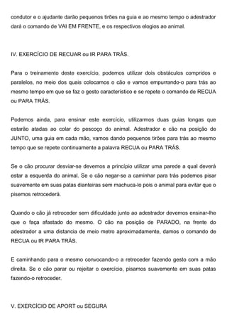 condutor e o ajudante darão pequenos tirões na guia e ao mesmo tempo o adestrador
dará o comando de VAI EM FRENTE, e os respectivos elogios ao animal.
IV. EXERCÍCIO DE RECUAR ou IR PARA TRÁS.
Para o treinamento deste exercício, podemos utilizar dois obstáculos compridos e
paralelos, no meio dos quais colocamos o cão e vamos empurrando-o para trás ao
mesmo tempo em que se faz o gesto característico e se repete o comando de RECUA
ou PARA TRÁS.
Podemos ainda, para ensinar este exercício, utilizarmos duas guias longas que
estarão atadas ao colar do pescoço do animal. Adestrador e cão na posição de
JUNTO, uma guia em cada mão, vamos dando pequenos tirões para trás ao mesmo
tempo que se repete continuamente a palavra RECUA ou PARA TRÁS.
Se o cão procurar desviar-se devemos a princípio utilizar uma parede a qual deverá
estar a esquerda do animal. Se o cão negar-se a caminhar para trás podemos pisar
suavemente em suas patas dianteiras sem machuca-lo pois o animal para evitar que o
pisemos retrocederá.
Quando o cão já retroceder sem dificuldade junto ao adestrador devemos ensinar-lhe
que o faça afastado do mesmo. O cão na posição de PARADO, na frente do
adestrador a uma distancia de meio metro aproximadamente, damos o comando de
RECUA ou IR PARA TRÁS.
E caminhando para o mesmo convocando-o a retroceder fazendo gesto com a mão
direita. Se o cão parar ou rejeitar o exercício, pisamos suavemente em suas patas
fazendo-o retroceder.
V. EXERCÍCIO DE APORT ou SEGURA
 