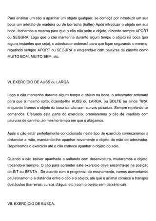 Para ensinar um cão a apanhar um objeto qualquer, se começa por introduzir um sua
boca um artefato de madeira ou de borracha (halter) Após introduzir o objeto em sua
boca, fechamos a mesma para que o cão não solte o objeto, dizendo sempre APORT
ou SEGURA. Logo que o cão mantenha durante algum tempo o objeto na boca (por
alguns instantes que seja), o adestrador ordenará para que fique segurando o mesmo,
repetindo sempre APORT ou SEGURA e elogiando-o com palavras de carinho como
MUITO BOM, MUITO BEM, etc.
VI. EXERCÍCIO DE AUSS ou LARGA
Logo o cão mantenha durante algum tempo o objeto na boca, o adestrador ordenará
para que o mesmo solte, dizendo-lhe AUSS ou LARGA, ou SOLTE ou ainda TIRA,
enquanto tiramos o objeto da boca do cão com suaves puxadas. Sempre repetindo os
comandos. Efetuada esta parte do exercício, premiaremos o cão de imediato com
palavras de carinho, ao mesmo tempo em que o afagamos.
Após o cão estar perfeitamente condicionado neste tipo de exercício começaremos a
distanciar a mão, mandando-lhe apanhar novamente o objeto da mão do adestrador.
Repetiremos o exercício até o cão comece apanhar o objeto do solo.
Quando o cão estiver apanhado e soltando com desenvoltura, mudaremos o objeto,
trocando-o sempre. O cão para aprender este exercício deve encontra-se na posição
de SIT ou SENTA . De acordo com o progresso do ensinamento, vamos aumentando
paulatinamente a distância entre o cão e o objeto, até que o animal comece a transpor
obstáculos (barreiras, cursos d'água, etc.) com o objeto sem deixá-lo cair.
VII. EXERCÍCIO DE BUSCA.
 