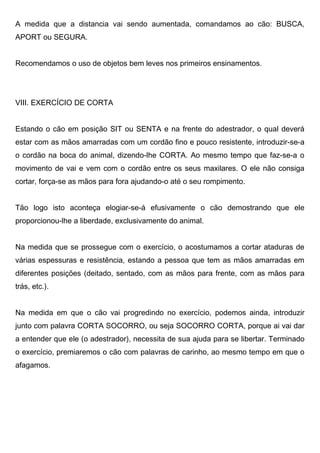 A medida que a distancia vai sendo aumentada, comandamos ao cão: BUSCA,
APORT ou SEGURA.
Recomendamos o uso de objetos bem leves nos primeiros ensinamentos.
VIII. EXERCÍCIO DE CORTA
Estando o cão em posição SIT ou SENTA e na frente do adestrador, o qual deverá
estar com as mãos amarradas com um cordão fino e pouco resistente, introduzir-se-a
o cordão na boca do animal, dizendo-lhe CORTA. Ao mesmo tempo que faz-se-a o
movimento de vai e vem com o cordão entre os seus maxilares. O ele não consiga
cortar, força-se as mãos para fora ajudando-o até o seu rompimento.
Tão logo isto aconteça elogiar-se-á efusivamente o cão demostrando que ele
proporcionou-lhe a liberdade, exclusivamente do animal.
Na medida que se prossegue com o exercício, o acostumamos a cortar ataduras de
várias espessuras e resistência, estando a pessoa que tem as mãos amarradas em
diferentes posições (deitado, sentado, com as mãos para frente, com as mãos para
trás, etc.).
Na medida em que o cão vai progredindo no exercício, podemos ainda, introduzir
junto com palavra CORTA SOCORRO, ou seja SOCORRO CORTA, porque ai vai dar
a entender que ele (o adestrador), necessita de sua ajuda para se libertar. Terminado
o exercício, premiaremos o cão com palavras de carinho, ao mesmo tempo em que o
afagamos.
 