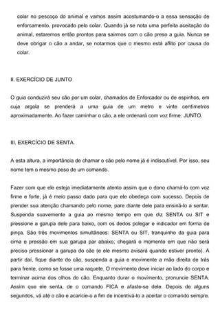 colar no pescoço do animal e vamos assim acostumando-o a essa sensação de
enforcamento, provocado pelo colar. Quando já se nota uma perfeita aceitação do
animal, estaremos então prontos para sairmos com o cão preso a guia. Nunca se
deve obrigar o cão a andar, se notarmos que o mesmo está aflito por causa do
colar.
II. EXERCÍCIO DE JUNTO
O guia conduzirá seu cão por um colar, chamados de Enforcador ou de espinhos, em
cuja argola se prenderá a uma guia de um metro e vinte centímetros
aproximadamente. Ao fazer caminhar o cão, a ele ordenará com voz firme: JUNTO.
III. EXERCÍCIO DE SENTA.
A esta altura, a importância de chamar o cão pelo nome já é indiscutível. Por isso, seu
nome tem o mesmo peso de um comando.
Fazer com que ele esteja imediatamente atento assim que o dono chamá-lo com voz
firme e forte, já é meio passo dado para que ele obedeça com sucesso. Depois de
prender sua atenção chamando pelo nome, pare diante dele para ensiná-lo a sentar.
Suspenda suavemente a guia ao mesmo tempo em que diz SENTA ou SIT e
pressione a garupa dele para baixo, com os dedos polegar e indicador em forma de
pinça. São três movimentos simultâneos: SENTA ou SIT, tranquinho da guia para
cima e pressão em sua garupa par abaixo, chegará o momento em que não será
preciso pressionar a garupa do cão (e ele mesmo avisará quando estiver pronto). A
partir daí, fique diante do cão, suspenda a guia e movimente a mão direita de trás
para frente, como se fosse uma raquete. O movimento deve iniciar ao lado do corpo e
terminar acima dos olhos do cão. Enquanto durar o movimento, pronuncie SENTA.
Assim que ele senta, de o comando FICA e afaste-se dele. Depois de alguns
segundos, vá até o cão e acaricie-o a fim de incentivá-lo a acertar o comando sempre.
 