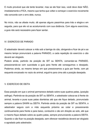 E muito provável que ele tente levantar, mas se ele fizer isso, você deve dizer NÃO,
imediatamente e FICA, mesmo que tenha que voltar e começar o exercício novamente
não concorde com o erro dele, nunca.
No início, não se afaste muito, dê apenas alguns passinhos para trás e elogio-o em
seguida, para que ele vá se acostumando com sua distância. Com alguns exercícios,
a guia não será necessário para fazer sentar.
IV. EXERCÍCIO DE PARADO
O adestrador deverá colocar a mão sob a barriga do cão, obrigando-o ficar de pé e ao
mesmo tempo pronunciará a palavra PARADO, a cada repetição do exercício o cão
deverá ser elogiado.
Poderá ainda, partindo da posição de SIT ou SENTA, comandar-se PARADO,
pressionando-se com suavidade a guia para frente até conseguimos o desejado.
Podemos ainda, ao mesmo tempo em que pressionamos a guia par frente, com pé
esquerdo encaixado no vazio do animal, erguê-lo para cima até a posição desejada.
V. EXERCÍCIO DE DEITA
Essa posição em que o animal permanece deitado sobre suas quatros patas, (posição
esfinge). Partindo-se da posição de SIT ou SENTA, o adestrador coloca-se à frente do
animal, levanta e puxa suas patas dianteiras até que ele fique deitado, pronunciado
sempre a palavra DAWN ou DEITA. Partindo ainda da posição de SIT ou SENTA, o
adestrador segura com a mão esquerda próximo ao colar e pressionando
continuamente para frente e para baixo, conduzirá o cão em direção ao solo, até que
o mesmo fique deitado sobre as quatro patas, sempre pronunciando a palavra DEITA.
Quando o cão ficar na posição desejada, sem oferecer resistência deverá ser elogiado
e agradado pelo adestrador.
 