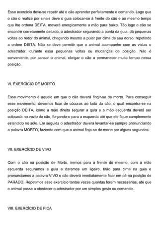 Esse exercício deve-se repetir até o cão aprender perfeitamente o comando. Logo que
o cão o realize por sinais deve o guia colocar-se à frente do cão e ao mesmo tempo
que lhe ordena DEITA, moverá energicamente a mão para baixo. Tão logo o cão se
encontre corretamente deitado, o adestrador segurando a ponta da guia, dá pequenas
voltas ao redor do animal, chegando mesmo a pular por cima de seu dorso, repetindo
a ordem DEITA. Não se deve permitir que o animal acompanhe com as vistas o
adestrador, durante essa pequenas voltas ou mudanças de posição. Não é
conveniente, por cansar o animal, obrigar o cão a permanecer muito tempo nessa
posição.
VI. EXERCÍCIO DE MORTO
Esse movimento é aquele em que o cão deverá fingir-se de morto. Para conseguir
esse movimento, devemos ficar de cócoras ao lado do cão, o qual encontra-se na
posição DEITA, como a mão direita segurar a guia e a mão esquerda deverá ser
colocada no vazio do cão, forçando-o para a esquerda até que ele fique complemente
estendido no solo. Em seguida o adestrador deverá levantar-se sempre pronunciando
a palavra MORTO, fazendo com que o animal finja-se de morto por alguns segundos.
VII. EXERCÍCIO DE VIVO
Com o cão na posição de Morto, iremos para a frente do mesmo, com a mão
esquerda seguramos a guia e daremos um ligeiro, tirão para cima na guia e
pronunciamos a palavra VIVO o cão deverá imediatamente ficar em pé na posição de
PARADO. Repetimos esse exercício tantas vezes quantas forem necessárias, até que
o animal passe a obedecer o adestrador por um simples gesto ou comando.
VIII. EXERCÍCIO DE FICA
 