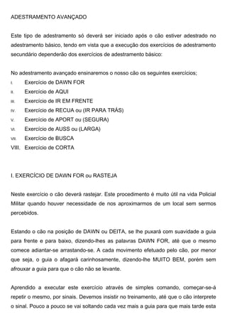 ADESTRAMENTO AVANÇADO
Este tipo de adestramento só deverá ser iniciado após o cão estiver adestrado no
adestramento básico, tendo em vista que a execução dos exercícios de adestramento
secundário dependerão dos exercícios de adestramento básico:
No adestramento avançado ensinaremos o nosso cão os seguintes exercícios;
I. Exercício de DAWN FOR
II. Exercício de AQUI
III. Exercício de IR EM FRENTE
IV. Exercício de RECUA ou (IR PARA TRÁS)
V. Exercício de APORT ou (SEGURA)
VI. Exercício de AUSS ou (LARGA)
VII. Exercício de BUSCA
VIII. Exercício de CORTA
I. EXERCÍCIO DE DAWN FOR ou RASTEJA
Neste exercício o cão deverá rastejar. Este procedimento é muito útil na vida Policial
Militar quando houver necessidade de nos aproximarmos de um local sem sermos
percebidos.
Estando o cão na posição de DAWN ou DEITA, se lhe puxará com suavidade a guia
para frente e para baixo, dizendo-lhes as palavras DAWN FOR, até que o mesmo
comece adiantar-se arrastando-se. A cada movimento efetuado pelo cão, por menor
que seja, o guia o afagará carinhosamente, dizendo-lhe MUITO BEM, porém sem
afrouxar a guia para que o cão não se levante.
Aprendido a executar este exercício através de simples comando, começar-se-á
repetir o mesmo, por sinais. Devemos insistir no treinamento, até que o cão interprete
o sinal. Pouco a pouco se vai soltando cada vez mais a guia para que mais tarde esta
 