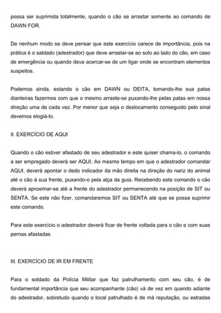 possa ser suprimida totalmente, quando o cão se arrastar somente ao comando de
DAWN FOR.
De nenhum modo se deve pensar que este exercício carece de importância, pois na
prática é o saldado (adestrador) que deve arrastar-se ao solo ao lado do cão, em caso
de emergência ou quando deva acercar-se de um ligar onde se encontram elementos
suspeitos.
Podemos ainda, estando o cão em DAWN ou DEITA, tomando-lhe sua patas
dianteiras fazermos com que o mesmo arraste-se puxando-lhe pelas patas em nossa
direção uma de cada vez. Por menor que seja o deslocamento conseguido pelo sinal
devemos elogiá-lo.
II. EXERCÍCIO DE AQUI
Quando o cão estiver afastado de seu adestrador e este quiser chama-lo, o comando
a ser empregado deverá ser AQUI. Ao mesmo tempo em que o adestrador comandar
AQUI, deverá apontar o dedo indicador da mão direita na direção do nariz do animal
até o cão á sua frente, puxando-o pela alça da guia. Recebendo este comando o cão
deverá aproximar-se até a frente do adestrador permanecendo na posição de SIT ou
SENTA. Se este não fizer, comandaremos SIT ou SENTA até que se possa suprimir
este comando.
Para este exercício o adestrador deverá ficar de frente voltada para o cão e com suas
pernas afastadas
III. EXERCÍCIO DE IR EM FRENTE
Para o soldado da Polícia Militar que faz patrulhamento com seu cão, é de
fundamental importância que seu acompanhante (cão) vá de vez em quando adiante
do adestrador, sobretudo quando o local patrulhado é de má reputação, ou estradas
 