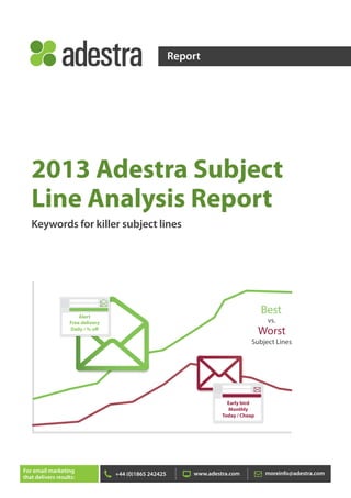 Report 
2013 Adestra Subject 
Line Analysis Report 
Keywords for killer subject lines 
Alert 
Free delivery 
Daily / % o 
Early bird 
Monthly 
Today / Cheap 
For email marketing 
that delivers results: +44 (0)1865 242425 www.adestra.com moreinfo@adestra.com 
 