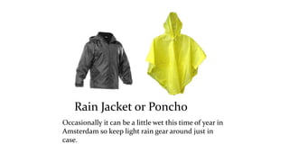 Rain Jacket or Poncho 
Occasionally it can be a little wet this time of year in 
Amsterdam so keep light rain gear around just in 
case. 
 