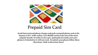 Prepaid Sim Card 
Avoid International phone charges and grab a prepaid phone card at the 
Airport or Pre- order online. LycaMobile seems to be one of the more 
popular brands. In order to use a pre- paid-paid sim make sure your 
phone is Unlocked or it will not work. To unlock your phone follow these 
directions. (link to directions here) 
 