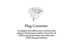 Plug Converter 
An adapter that allows you to convert your 
plugs to fit European outlets. If you lot’s of 
stuff to charge purchase more than one. 
(Price ($19.99) Amazon) 
 