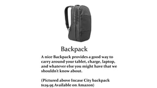 Backpack 
A nice Backpack provides a good way to 
carry around your tablet, charge, laptop, 
and whatever else you might have that we 
shouldn’t know about. 
(Pictured above Incase City backpack 
$129.95 Available on Amazon) 
 