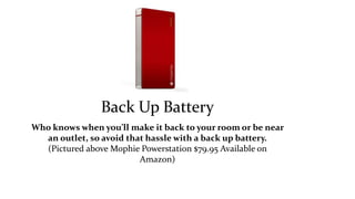 Back Up Battery 
Who knows when you’ll make it back to your room or be near 
an outlet, so avoid that hassle with a back up battery. 
(Pictured above Mophie Powerstation $79.95 Available on 
Amazon) 
 